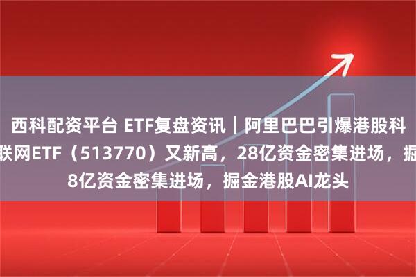 西科配资平台 ETF复盘资讯｜阿里巴巴引爆港股科技牛！港股互联网ETF（513770）又新高，28亿资金密集进场，掘金港股AI龙头