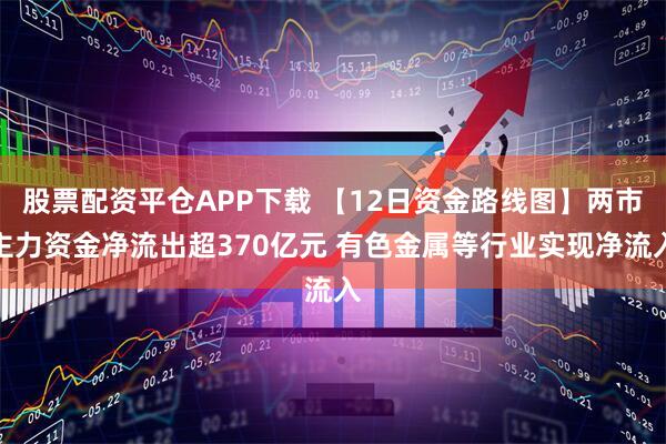 股票配资平仓APP下载 【12日资金路线图】两市主力资金净流出超370亿元 有色金属等行业实现净流入
