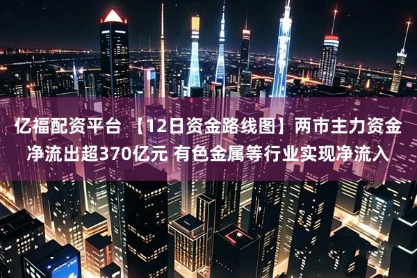 亿福配资平台 【12日资金路线图】两市主力资金净流出超370亿元 有色金属等行业实现净流入