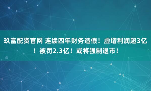 玖富配资官网 连续四年财务造假！虚增利润超3亿！被罚2.3亿！或将强制退市！