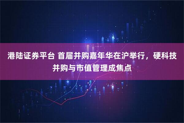 港陆证券平台 首届并购嘉年华在沪举行，硬科技并购与市值管理成焦点