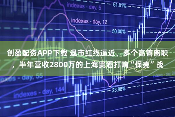 创盈配资APP下载 退市红线逼近、多个高管离职，半年营收2800万的上海贵酒打响“保壳”战