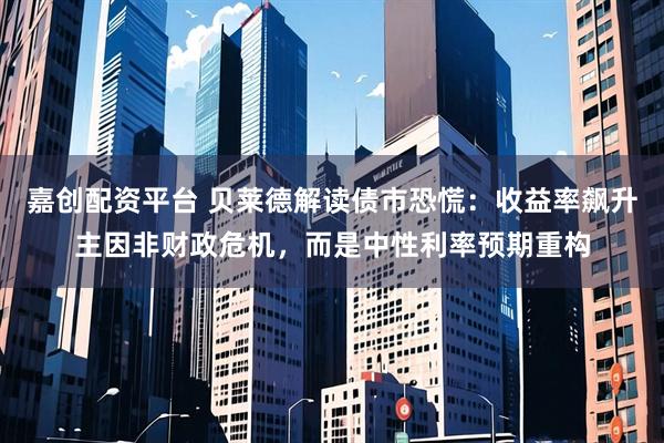 嘉创配资平台 贝莱德解读债市恐慌：收益率飙升主因非财政危机，而是中性利率预期重构