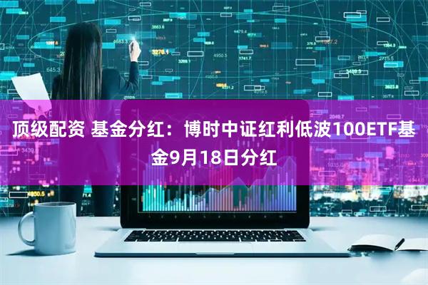顶级配资 基金分红：博时中证红利低波100ETF基金9月18日分红
