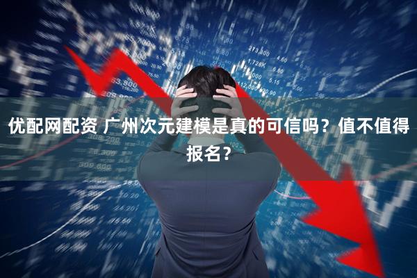 优配网配资 广州次元建模是真的可信吗？值不值得报名？