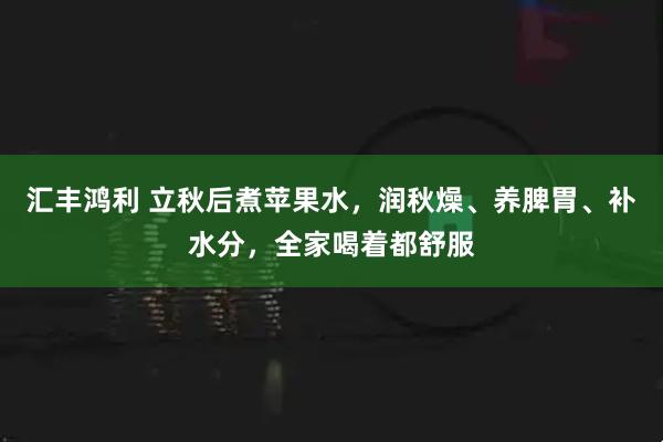 汇丰鸿利 立秋后煮苹果水，润秋燥、养脾胃、补水分，全家喝着都舒服
