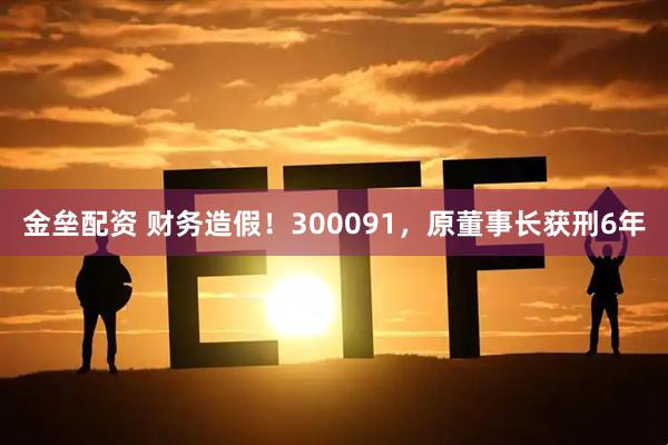 金垒配资 财务造假！300091，原董事长获刑6年