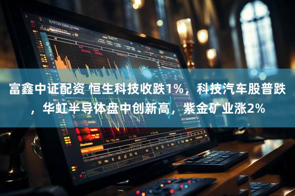 富鑫中证配资 恒生科技收跌1%，科技汽车股普跌，华虹半导体盘中创新高，紫金矿业涨2%