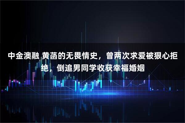 中金澳融 黄菡的无畏情史，曾两次求爱被狠心拒绝，倒追男同学收获幸福婚姻