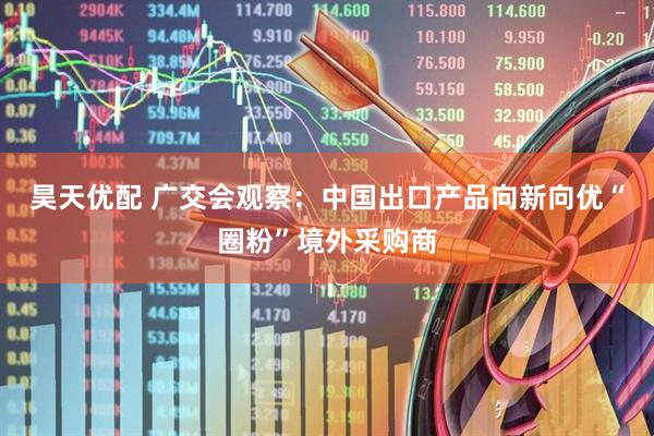 昊天优配 广交会观察：中国出口产品向新向优“圈粉”境外采购商