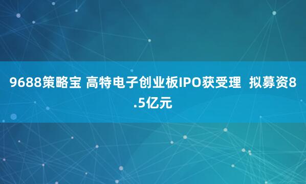 9688策略宝 高特电子创业板IPO获受理  拟募资8.5亿元