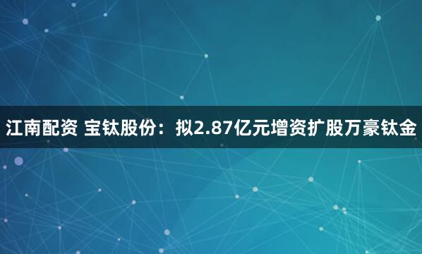 江南配资 宝钛股份：拟2.87亿元增资扩股万豪钛金