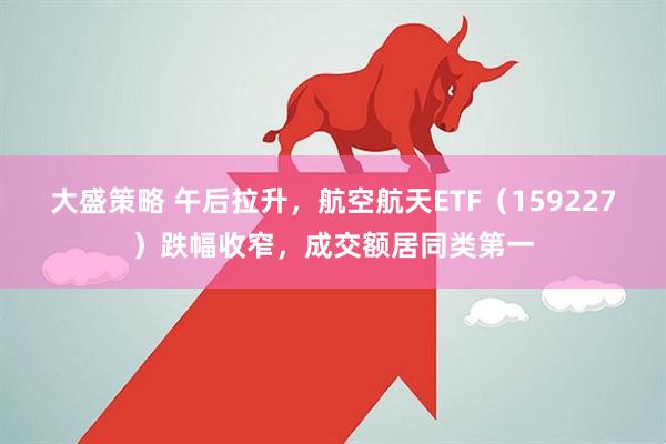 大盛策略 午后拉升，航空航天ETF（159227）跌幅收窄，成交额居同类第一
