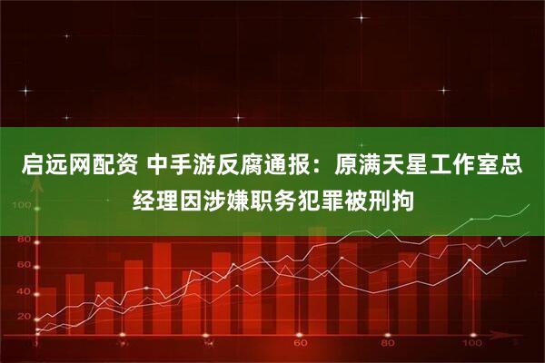 启远网配资 中手游反腐通报：原满天星工作室总经理因涉嫌职务犯罪被刑拘
