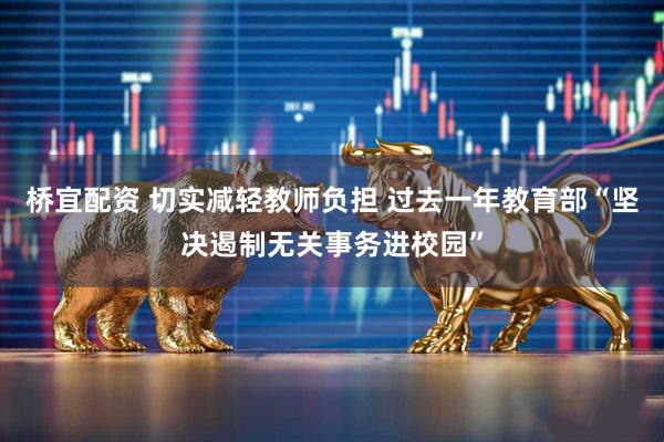 桥宜配资 切实减轻教师负担 过去一年教育部“坚决遏制无关事务进校园”