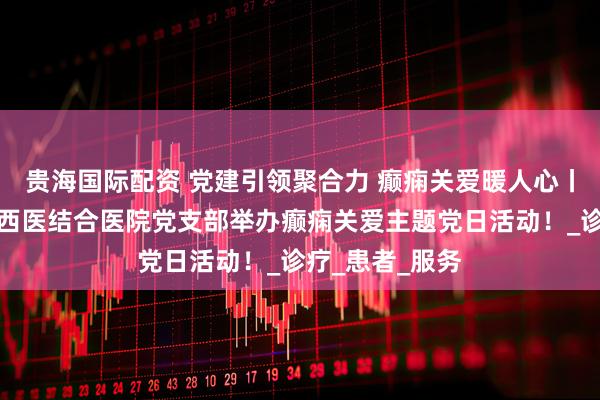 贵海国际配资 党建引领聚合力 癫痫关爱暖人心丨北京朝阳门中西医结合医院党支部举办癫痫关爱主题党日活动！_诊疗_患者_服务