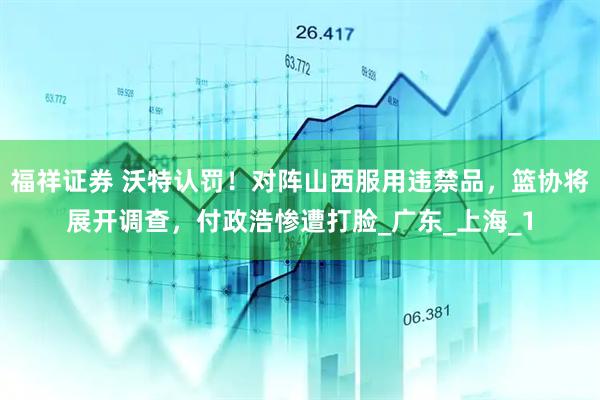 福祥证券 沃特认罚！对阵山西服用违禁品，篮协将展开调查，付政浩惨遭打脸_广东_上海_1